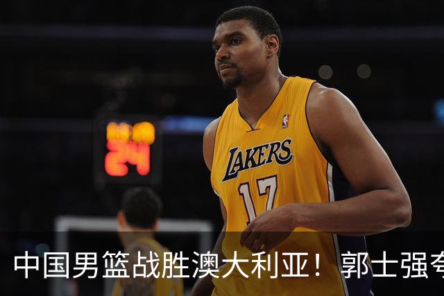 中国男篮战胜澳大利亚！郭士强夸赞一人，不是胡金秋也不是廖三宁